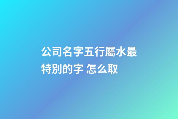 公司名字五行屬水最特別的字 怎么取-第1張-公司起名-玄機派